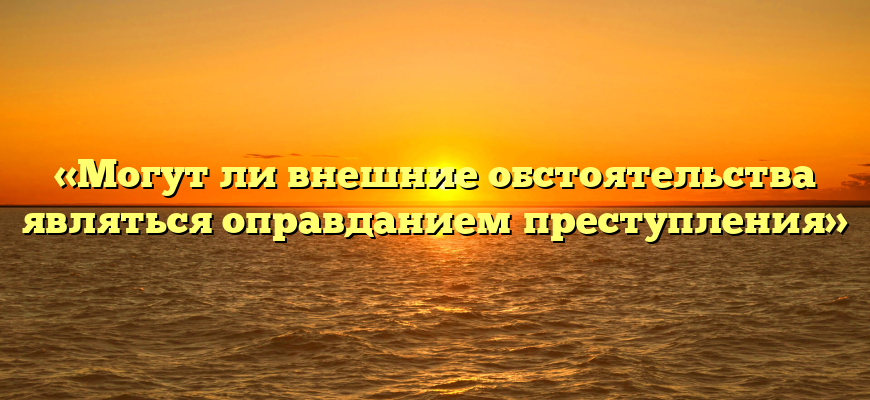 «Могут ли внешние обстоятельства являться оправданием преступления»