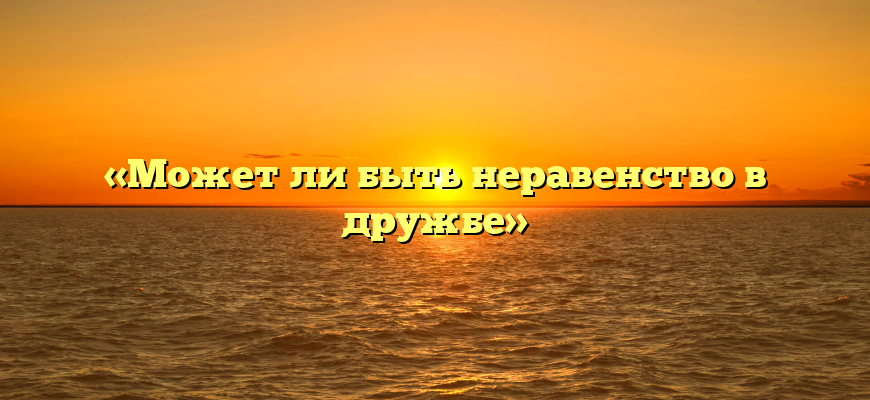 «Может ли быть неравенство в дружбе»