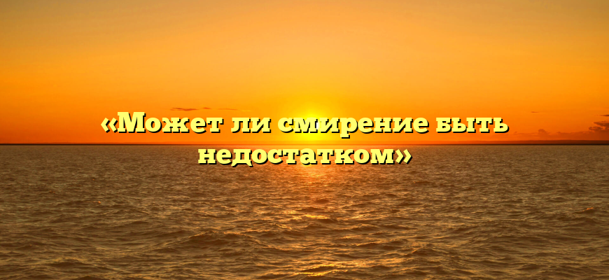 «Может ли смирение быть недостатком»