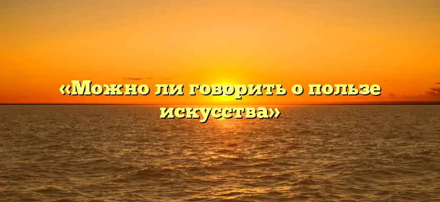 «Можно ли говорить о пользе искусства»