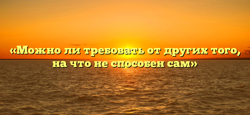 «Можно ли требовать от других того, на что не способен сам»