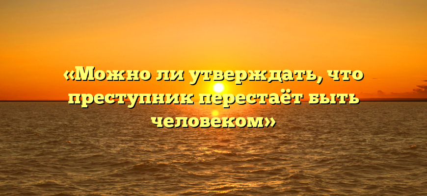 «Можно ли утверждать, что преступник перестаёт быть человеком»