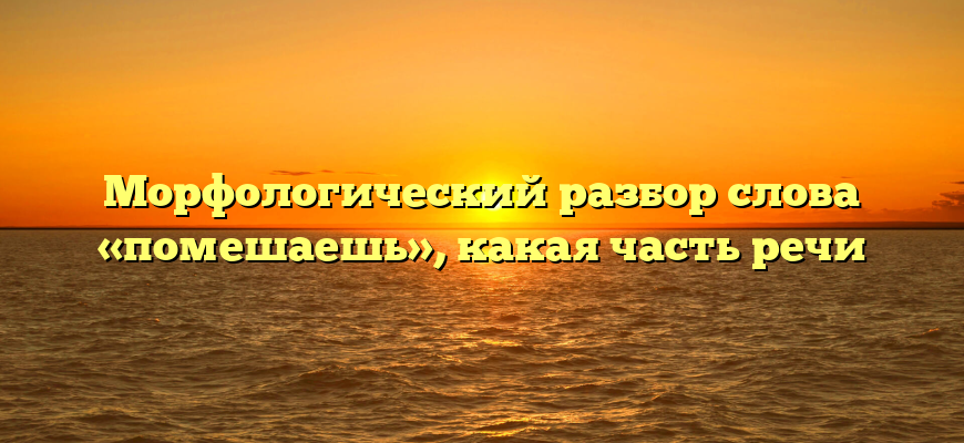Морфологический разбор слова «помешаешь», какая часть речи