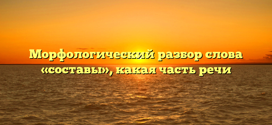 Морфологический разбор слова «составы», какая часть речи