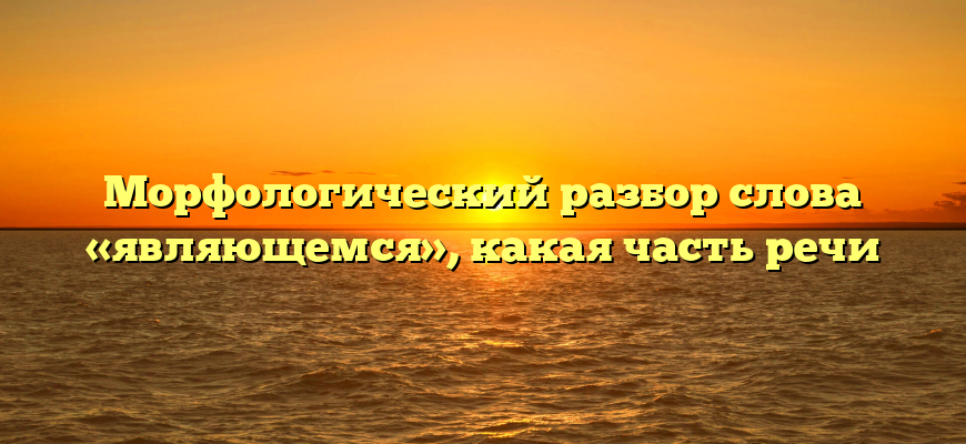 Морфологический разбор слова «являющемся», какая часть речи