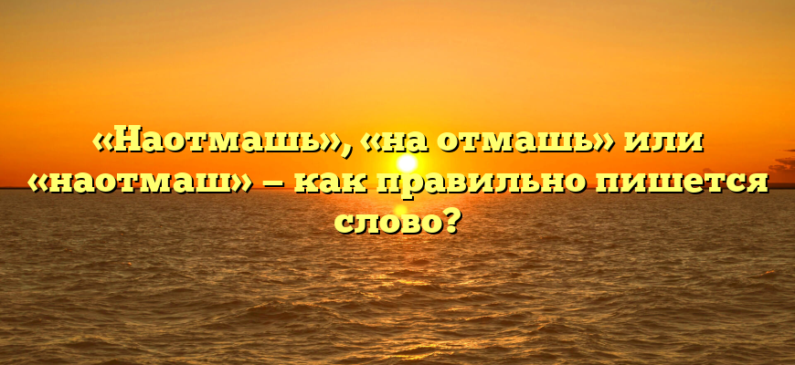 «Наотмашь», «на отмашь» или «наотмаш» — как правильно пишется слово?