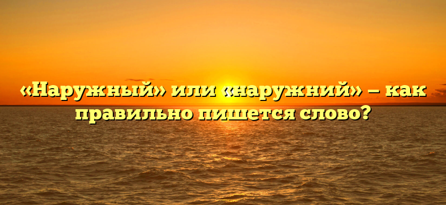 «Наружный» или «наружний» — как правильно пишется слово?