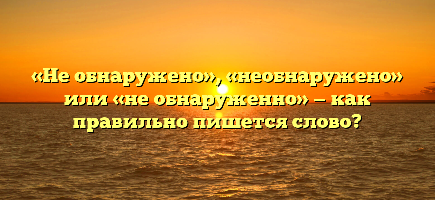 «Не обнаружено», «необнаружено» или «не обнаруженно» — как правильно пишется слово?