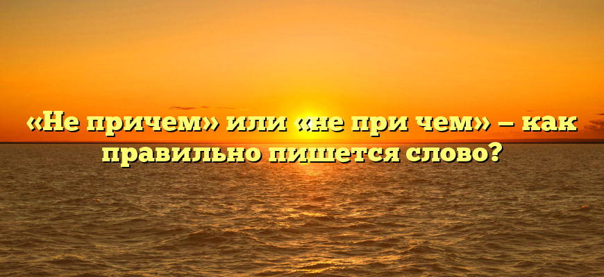 «Не причем» или «не при чем» — как правильно пишется слово?