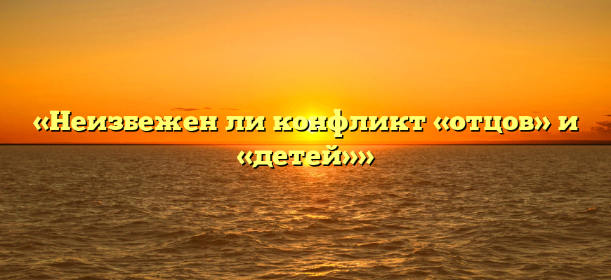 «Неизбежен ли конфликт «отцов» и «детей»»
