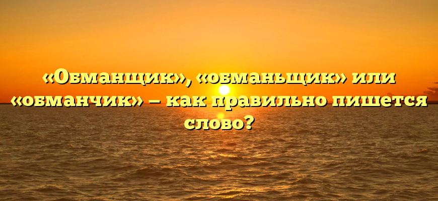 «Обманщик», «обманьщик» или «обманчик» — как правильно пишется слово?