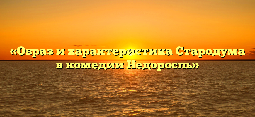 «Образ и характеристика Стародума в комедии Недоросль»