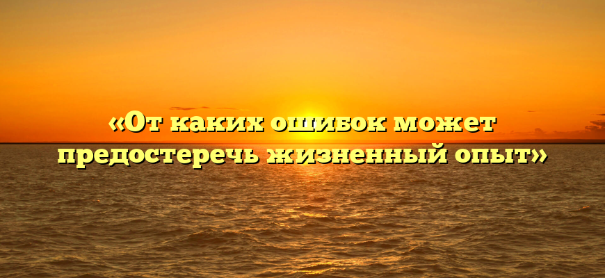 «От каких ошибок может предостеречь жизненный опыт»