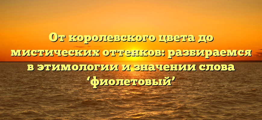 От королевского цвета до мистических оттенков: разбираемся в этимологии и значении слова ‘фиолетовый’