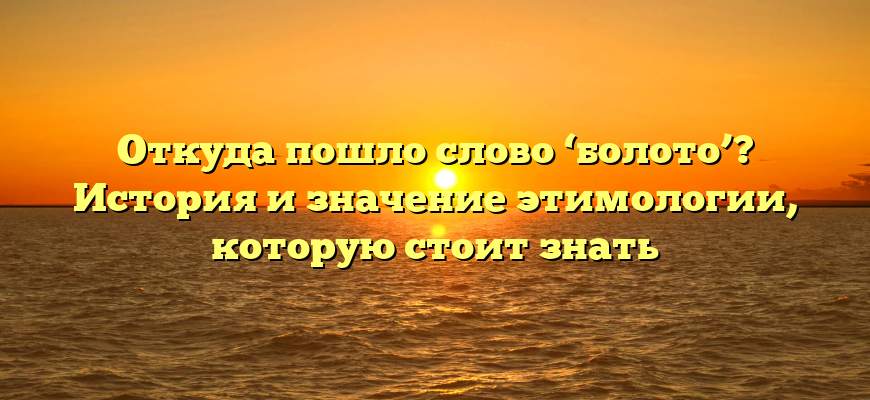 Откуда пошло слово ‘болото’? История и значение этимологии, которую стоит знать