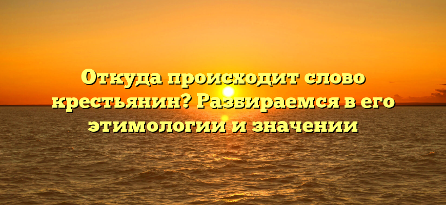 Откуда происходит слово крестьянин? Разбираемся в его этимологии и значении