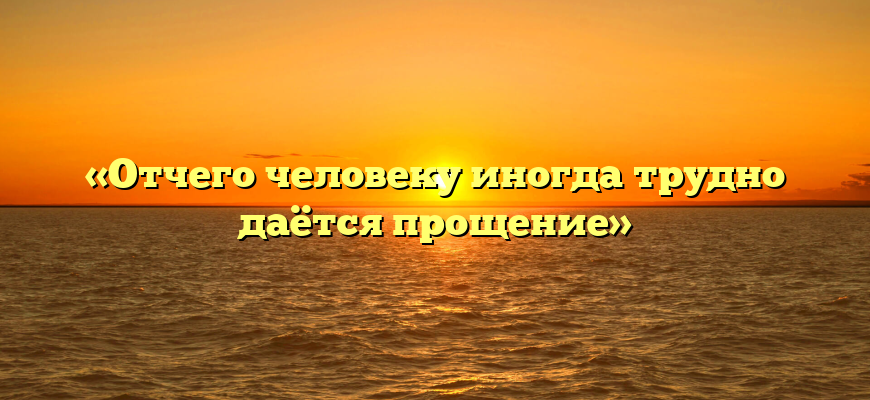 «Отчего человеку иногда трудно даётся прощение»