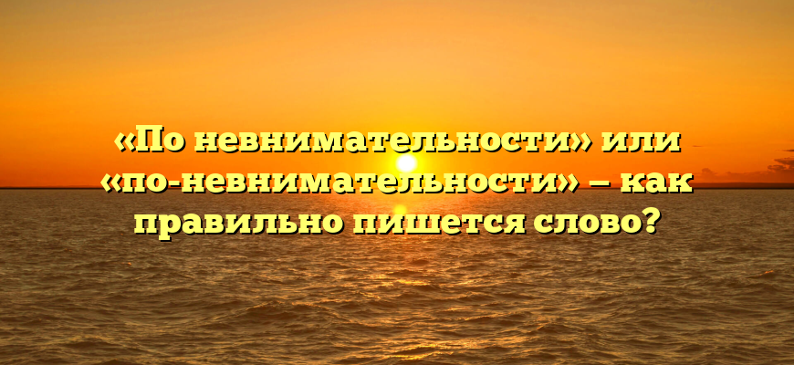 «По невнимательности» или «по-невнимательности» — как правильно пишется слово?
