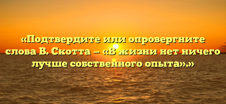 «Подтвердите или опровергните слова В. Скотта — «В жизни нет ничего лучше собственного опыта».»