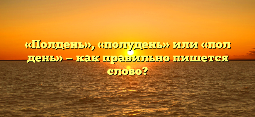 «Полдень», «полудень» или «пол день» — как правильно пишется слово?