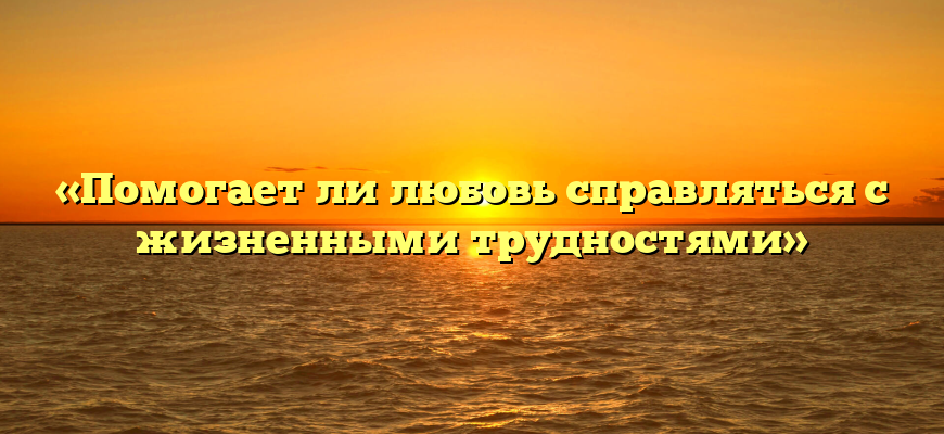 «Помогает ли любовь справляться с жизненными трудностями»