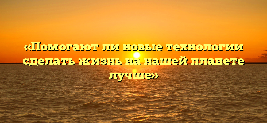 «Помогают ли новые технологии сделать жизнь на нашей планете лучше»