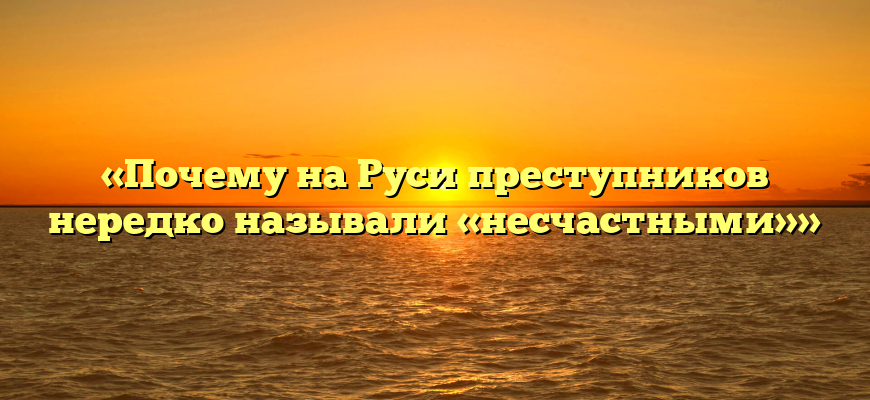 «Почему на Руси преступников нередко называли «несчастными»»