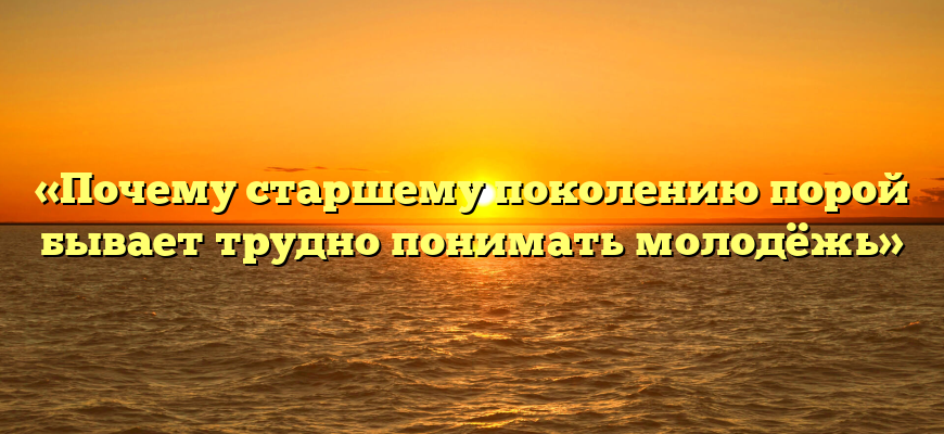 «Почему старшему поколению порой бывает трудно понимать молодёжь»