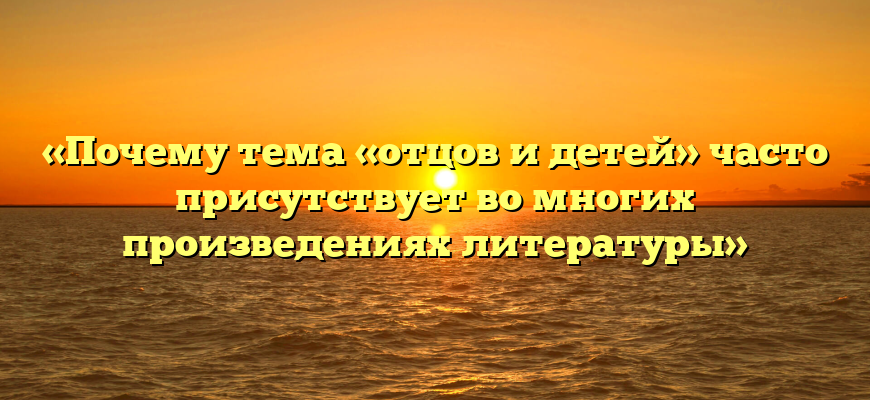 «Почему тема «отцов и детей» часто присутствует во многих произведениях литературы»