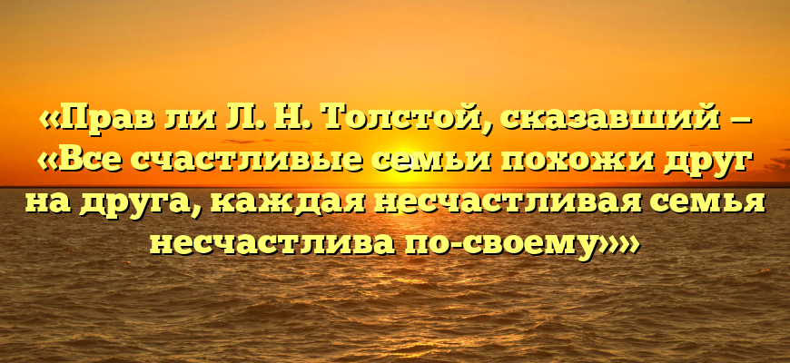 «Прав ли Л. Н. Толстой, сказавший — «Все счастливые семьи похожи друг на друга, каждая несчастливая семья несчастлива по-своему»»