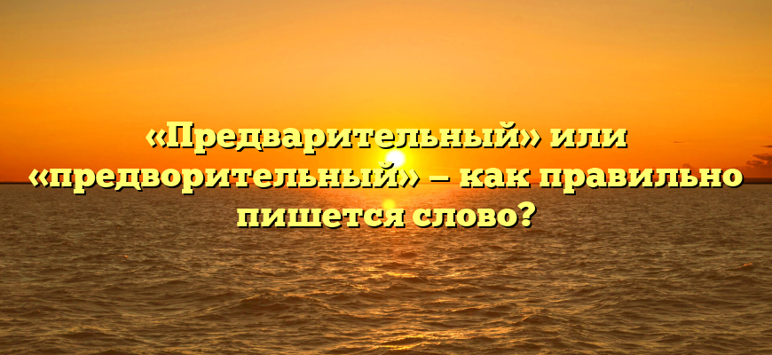 «Предварительный» или «предворительный» — как правильно пишется слово?