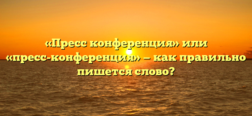 «Пресс конференция» или «пресс-конференция» — как правильно пишется слово?