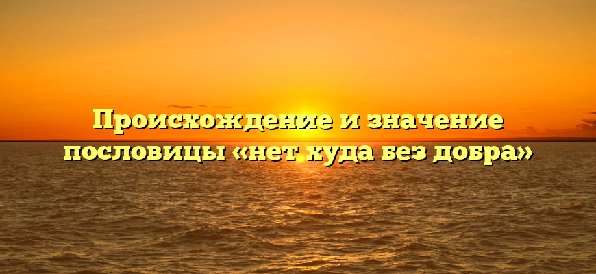 Происхождение и значение пословицы «нет худа без добра»