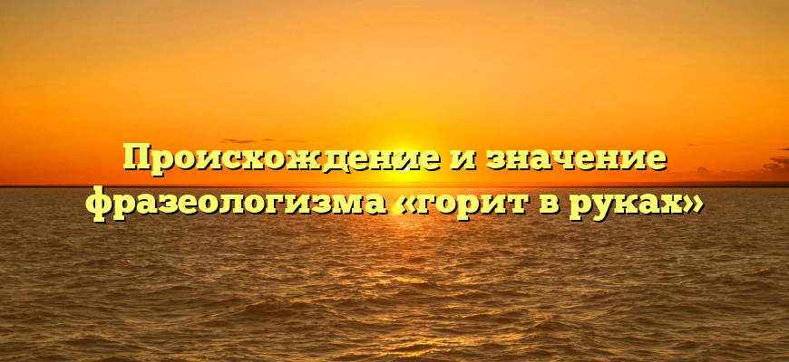Происхождение и значение фразеологизма «горит в руках»