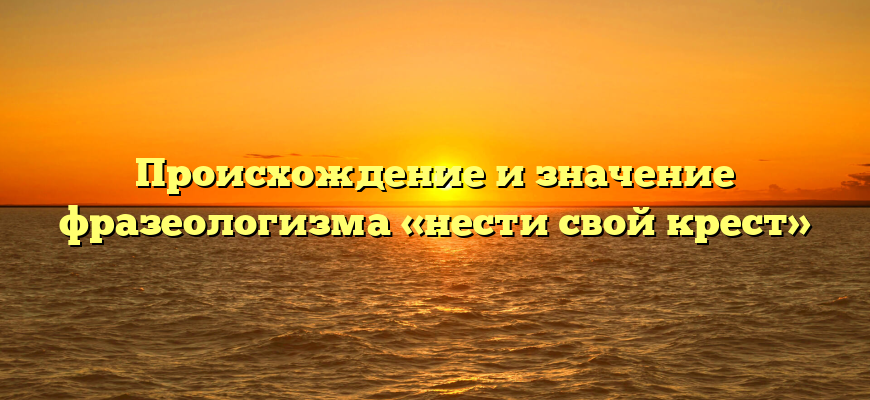 Происхождение и значение фразеологизма «нести свой крест»