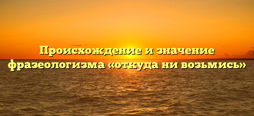 Происхождение и значение фразеологизма «откуда ни возьмись»
