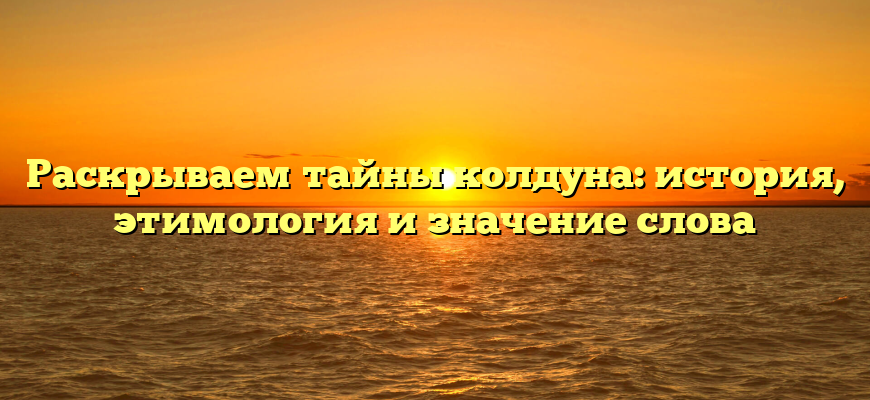 Раскрываем тайны колдуна: история, этимология и значение слова
