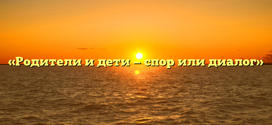 «Родители и дети — спор или диалог»