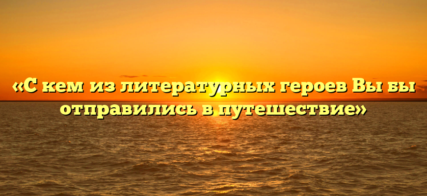 «С кем из литературных героев Вы бы отправились в путешествие»