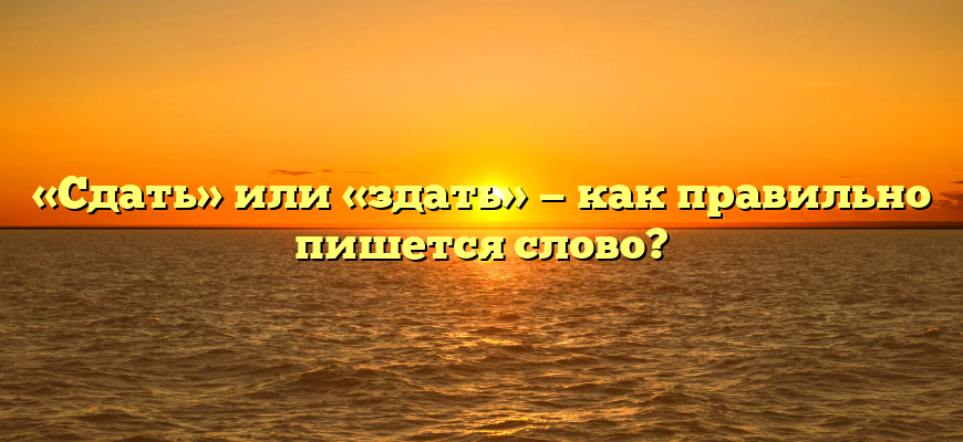 «Сдать» или «здать» — как правильно пишется слово?