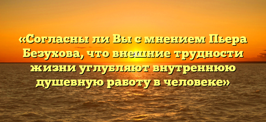 «Согласны ли Вы с мнением Пьера Безухова, что внешние трудности жизни углубляют внутреннюю душевную работу в человеке»