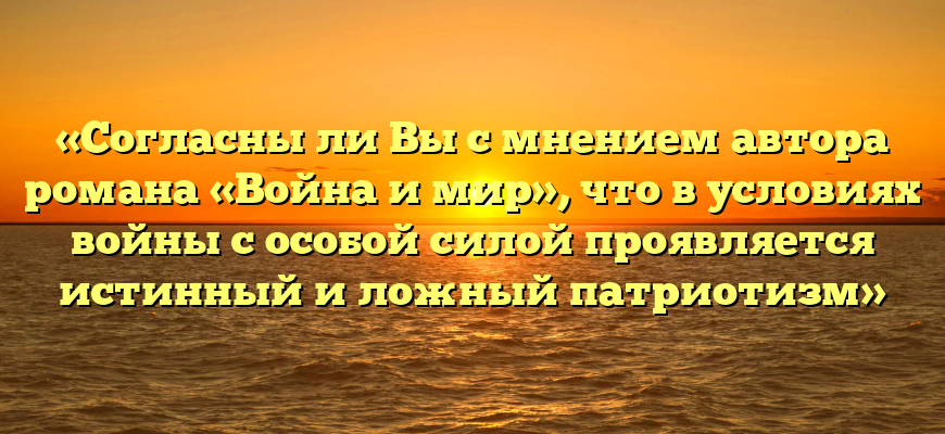«Согласны ли Вы с мнением автора романа «Война и мир», что в условиях войны с особой силой проявляется истинный и ложный патриотизм»