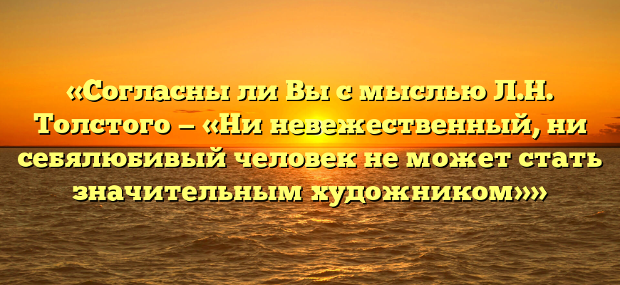 «Согласны ли Вы с мыслью Л.Н. Толстого — «Ни невежественный, ни себялюбивый человек не может стать значительным художником»»