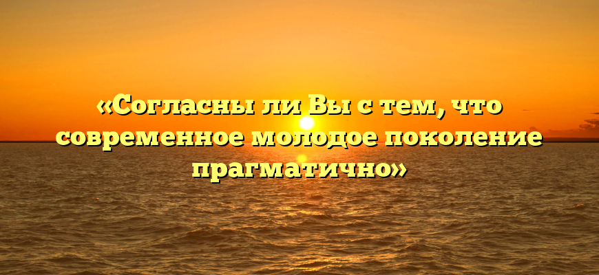 «Согласны ли Вы с тем, что современное молодое поколение прагматично»