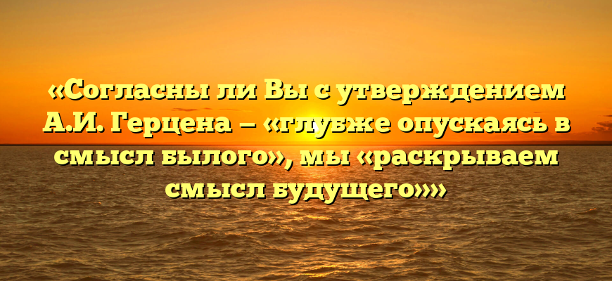 «Согласны ли Вы с утверждением А.И. Герцена — «глубже опускаясь в смысл былого», мы «раскрываем смысл будущего»»