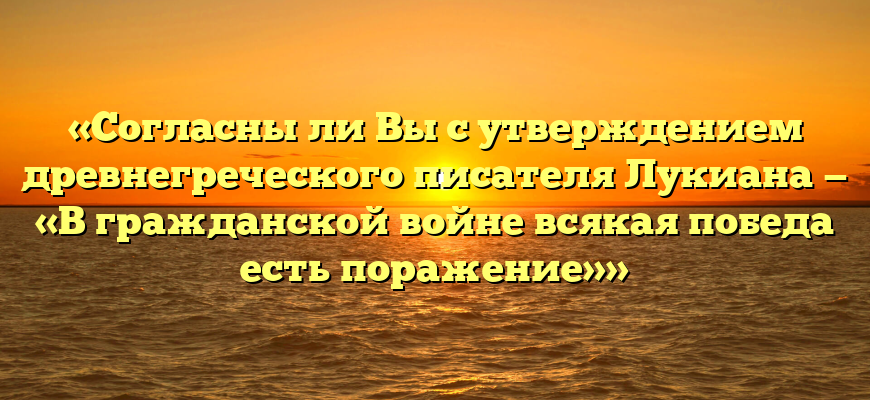«Согласны ли Вы с утверждением древнегреческого писателя Лукиана — «В гражданской войне всякая победа есть поражение»»