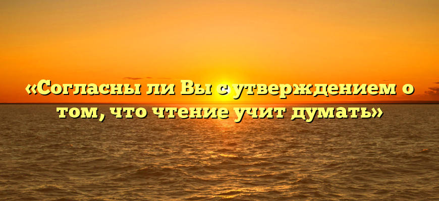 «Согласны ли Вы с утверждением о том, что чтение учит думать»