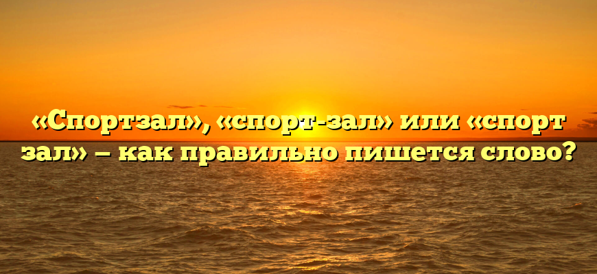 «Спортзал», «спорт-зал» или «спорт зал» — как правильно пишется слово?