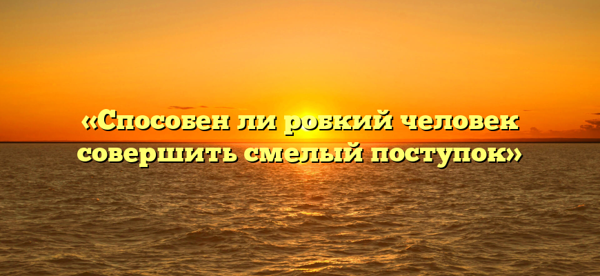 «Способен ли робкий человек совершить смелый поступок»