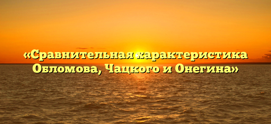 «Сравнительная характеристика Обломова, Чацкого и Онегина»